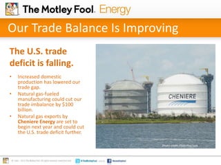 Our Trade Balance Is Improving
The U.S. trade
deficit is falling.
•

•

•

Increased domestic
production has lowered our
trade gap.
Natural gas-fueled
manufacturing could cut our
trade imbalance by $100
billion.
Natural gas exports by
Cheniere Energy are set to
begin next year and could cut
the U.S. trade deficit further.
Photo credit: Flickr/Roy Luck

 