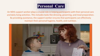Personal Care
An NDIS support worker plays a crucial role in helping participants with their personal care
and daily living activities. This includes tasks like dressing, grooming, and meal preparation.
By providing assistance, the support worker ensures that participants can effectively
maintain their personal hygiene, health, and nutrition.
 