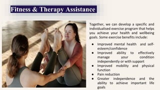 Together, we can develop a specific and
individualised exercise program that helps
you achieve your health and wellbeing
goals. Some exercise benefits include:
● Improved mental health and self-
esteem/confidence
● Improved ability to effectively
manage your condition
independently or with support
● Improved mobility and physical
function
● Pain reduction
● Greater independence and the
ability to achieve important life
goals
Fitness & Therapy Assistance
 