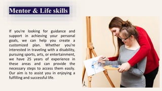 If you're looking for guidance and
support in achieving your personal
goals, we can help you create a
customized plan. Whether you're
interested in traveling with a disability,
pursuing sports, arts, or entertainment,
we have 25 years of experience in
these areas and can provide the
necessary steps to access them easily.
Our aim is to assist you in enjoying a
fulfilling and successful life.
Mentor & Life skills
 