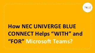 How NEC UNIVERGE BLUE
CONNECT Helps “WITH” and
“FOR” Microsoft Teams?
 
