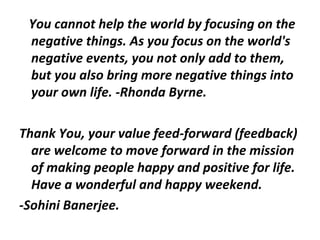 You cannot help the world by focusing on the
 negative things. As you focus on the world's
 negative events, you not only add to them,
 but you also bring more negative things into
 your own life. -Rhonda Byrne.

Thank You, your value feed-forward (feedback)
  are welcome to move forward in the mission
  of making people happy and positive for life.
  Have a wonderful and happy weekend.
-Sohini Banerjee.
 