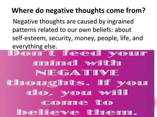 Where do negative thoughts come from?
Negative thoughts are caused by ingrained
patterns related to our own beliefs: about
self-esteem, security, money, people, life, and
everything else.
 
