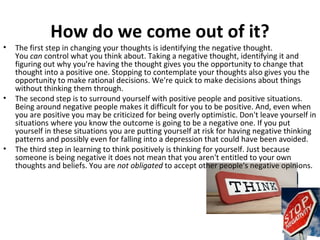How do we come out of it?
•   The first step in changing your thoughts is identifying the negative thought.
    You can control what you think about. Taking a negative thought, identifying it and
    figuring out why you're having the thought gives you the opportunity to change that
    thought into a positive one. Stopping to contemplate your thoughts also gives you the
    opportunity to make rational decisions. We're quick to make decisions about things
    without thinking them through.
•   The second step is to surround yourself with positive people and positive situations.
    Being around negative people makes it difficult for you to be positive. And, even when
    you are positive you may be criticized for being overly optimistic. Don't leave yourself in
    situations where you know the outcome is going to be a negative one. If you put
    yourself in these situations you are putting yourself at risk for having negative thinking
    patterns and possibly even for falling into a depression that could have been avoided.
•   The third step in learning to think positively is thinking for yourself. Just because
    someone is being negative it does not mean that you aren't entitled to your own
    thoughts and beliefs. You are not obligated to accept other people's negative opinions.
 