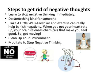 Steps to get rid of negative thoughts
• Learn to stop negative thinking immediately.
• Do something kind for someone.
• Take A Little Walk-Fresh air and exercise can really
  help banish negativity. When you get your heart rate
  up, your brain releases chemicals that make you feel
  good. So, get moving!
• Clean Up Your Environment.
• Meditate to Stop Negative Thinking
 