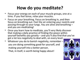 •
                             How do you meditate?
    Find a quiet space to relax, and close your eyes gently.


• Focus your energy on each of your muscle groups, one at a
  time. If you feel tense, relax your muscles.
• Focus on your breathing. Focus on breathing in, and then
  focus on breathing out. Feel the air entering your nostrils and
  passing through to your lungs. You are alive and breathing –
  and you are meditating!
• Once you learn how to meditate, you’ll very likely discover
  that making a daily practice of finding the peace within
  yourself benefits you greatly – and you’ll also find that you’ve
  got a lot less negativity to deal with, on every level.
• Whatever you do to banish negativity, remember –
   you are doing something good for yourself, and
   making yourself into a better person.
   That, in itself, is worth being happy about!
 