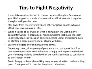 Tips to Fight Negativity
•   It may take consistent effort to control negative thoughts. Be aware of
    your thinking patterns and make a conscious effort to replace negative
    thoughts with positive ones.
•   Stay away from energy vampires and other negative people, who can
    affect your own outlook on life.
•   While it's good to be aware of what is going on in the world, don't
    constantly watch TV programs or read news items that make life seem
    impossibly hopeless. Focus on doing something useful and relaxing such
    as planting a garden, exercising or playing with kids.
•   Learn to delegate and/or manage time better.
•   Get enough sleep, drink plenty of pure water and eat a junk food free
    diet. Also important is to take the time to enjoy and appreciate the food
    you are eating. Gulping down food on the run is a sure way to contribute
    to overall poor health.
•   Control angry outbursts by walking away when a situation reaches boiling
    point. Force yourself to breathe deeply and calm down.
 