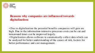 Reasons why companies are influenced towards
digitalization:
• Due to digitalization the potential benefits companies will gain are
high. Due to the information-intensive processes costs can be cut and
turnaround times can be improved largely.
• Digitalization allows software to automatically collect data which can
be analyzed for better understanding of the causes of risk, factors for
better performance and cost management.
 