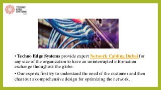 • Techno Edge Systems provide expert Network Cabling Dubai for
any size of the organization to have an uninterrupted information
exchange throughout the globe.
• Our experts first try to understand the need of the customer and then
chart out a comprehensive design for optimizing the network.
 