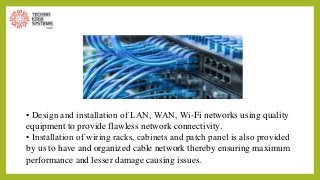 • Design and installation of LAN, WAN, Wi-Fi networks using quality
equipment to provide flawless network connectivity.
• Installation of wiring racks, cabinets and patch panel is also provided
by us to have and organized cable network thereby ensuring maximum
performance and lesser damage causing issues.
 