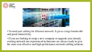 • Twisted pair cabling for Ethernet network. It gives a large bandwidth
and good connectivity.
• If you are looking to setup a new company or upgrade your already
existing network our experienced technicians are always ready to give
the most cost effective and high performance network cabling solution.
 