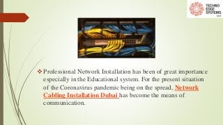 Professional Network Installation has been of great importance
especially in the Educational system. For the present situation
of the Coronavirus pandemic being on the spread, Network
Cabling Installation Dubai has become the means of
communication.
 