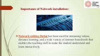 Importance of Network installation:
Network cabling Dubai has been used for streaming videos,
distance learning, and a wide variety of internet-based tools that
enables the teaching staff to make the student understand and
learn interactively.
 