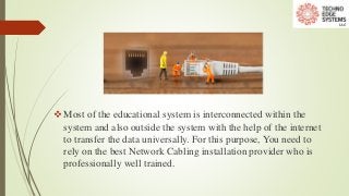Most of the educational system is interconnected within the
system and also outside the system with the help of the internet
to transfer the data universally. For this purpose, You need to
rely on the best Network Cabling installation provider who is
professionally well trained.
 