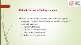 Reliable Network Cabling is a must:
With Techno Edge Systems, you can have a good
computer network installation for a wide range of IP
applications like:
1. Internet, Intranet.
2. Online communications.
3. Electronic whiteboard.
4. Television Systems etc.
 