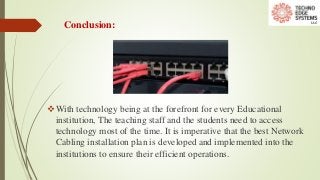 Conclusion:
With technology being at the forefront for every Educational
institution, The teaching staff and the students need to access
technology most of the time. It is imperative that the best Network
Cabling installation plan is developed and implemented into the
institutions to ensure their efficient operations.
 