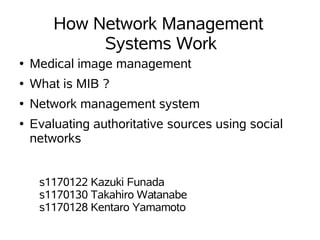 How Network Management
             Systems Work
●   Medical image management
●   What is MIB ?
●   Network management system
●   Evaluating authoritative sources using social
    networks


     s1170122 Kazuki Funada
     s1170130 Takahiro Watanabe
     s1170128 Kentaro Yamamoto
 