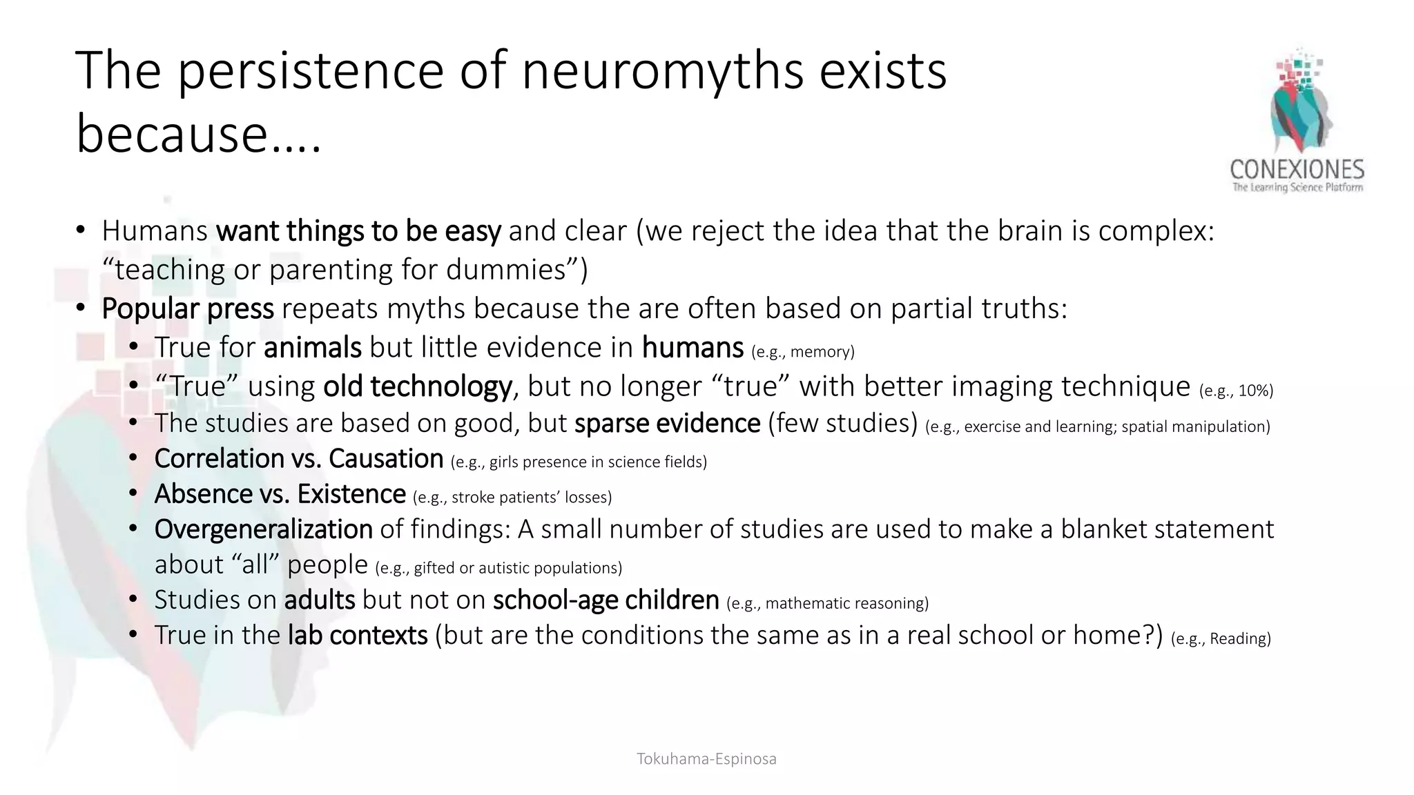 The persistence of neuromyths exists
because….
• Humans want things to be easy and clear (we reject the idea that the brain is complex:
“teaching or parenting for dummies”)
• Popular press repeats myths because the are often based on partial truths:
• True for animals but little evidence in humans (e.g., memory)
• “True” using old technology, but no longer “true” with better imaging technique (e.g., 10%)
• The studies are based on good, but sparse evidence (few studies) (e.g., exercise and learning; spatial manipulation)
• Correlation vs. Causation (e.g., girls presence in science fields)
• Absence vs. Existence (e.g., stroke patients’ losses)
• Overgeneralization of findings: A small number of studies are used to make a blanket statement
about “all” people (e.g., gifted or autistic populations)
• Studies on adults but not on school-age children (e.g., mathematic reasoning)
• True in the lab contexts (but are the conditions the same as in a real school or home?) (e.g., Reading)
Tokuhama-Espinosa
 