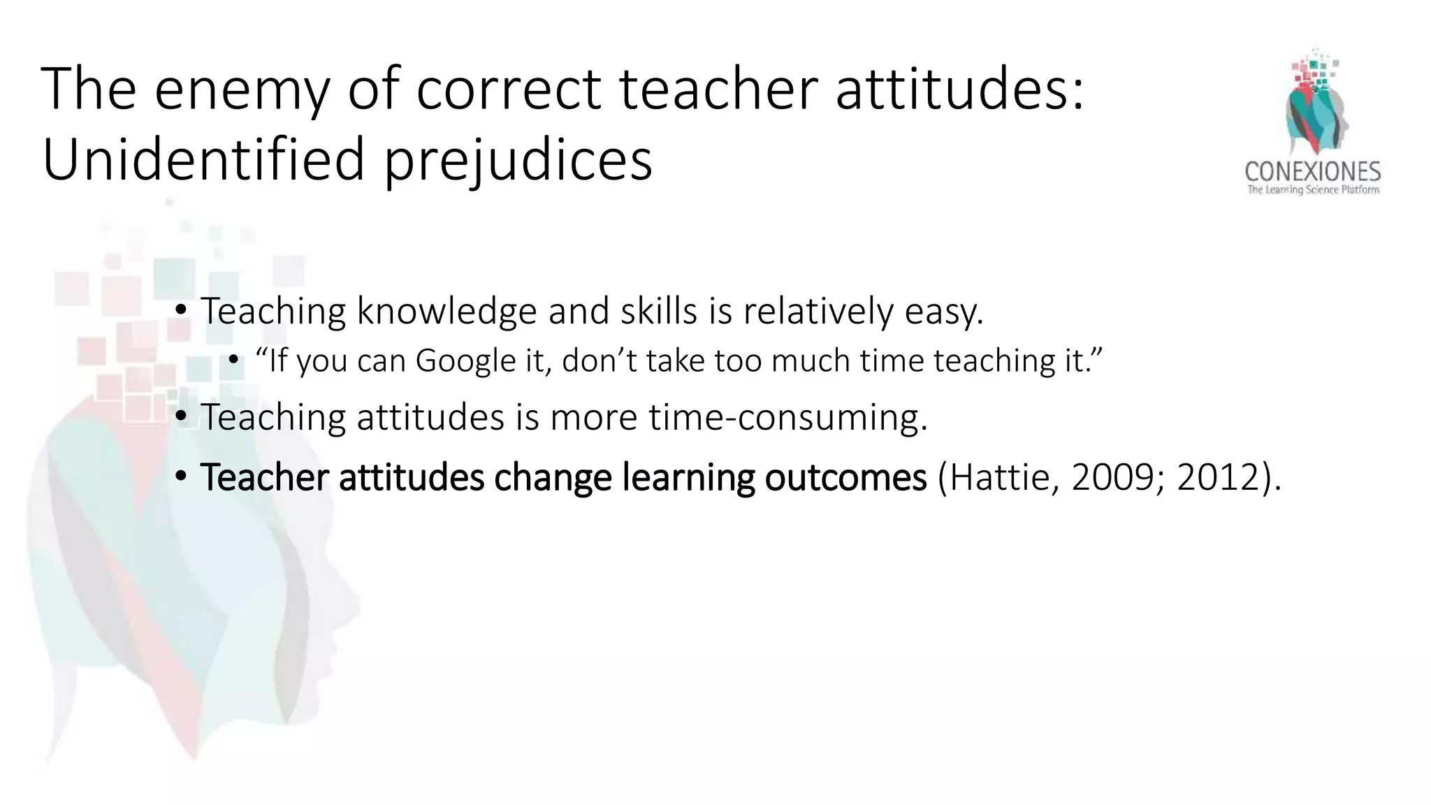 The enemy of correct teacher attitudes:
Unidentified prejudices
• Teaching knowledge and skills is relatively easy.
• “If you can Google it, don’t take too much time teaching it.”
• Teaching attitudes is more time-consuming.
• Teacher attitudes change learning outcomes (Hattie, 2009; 2012).
 