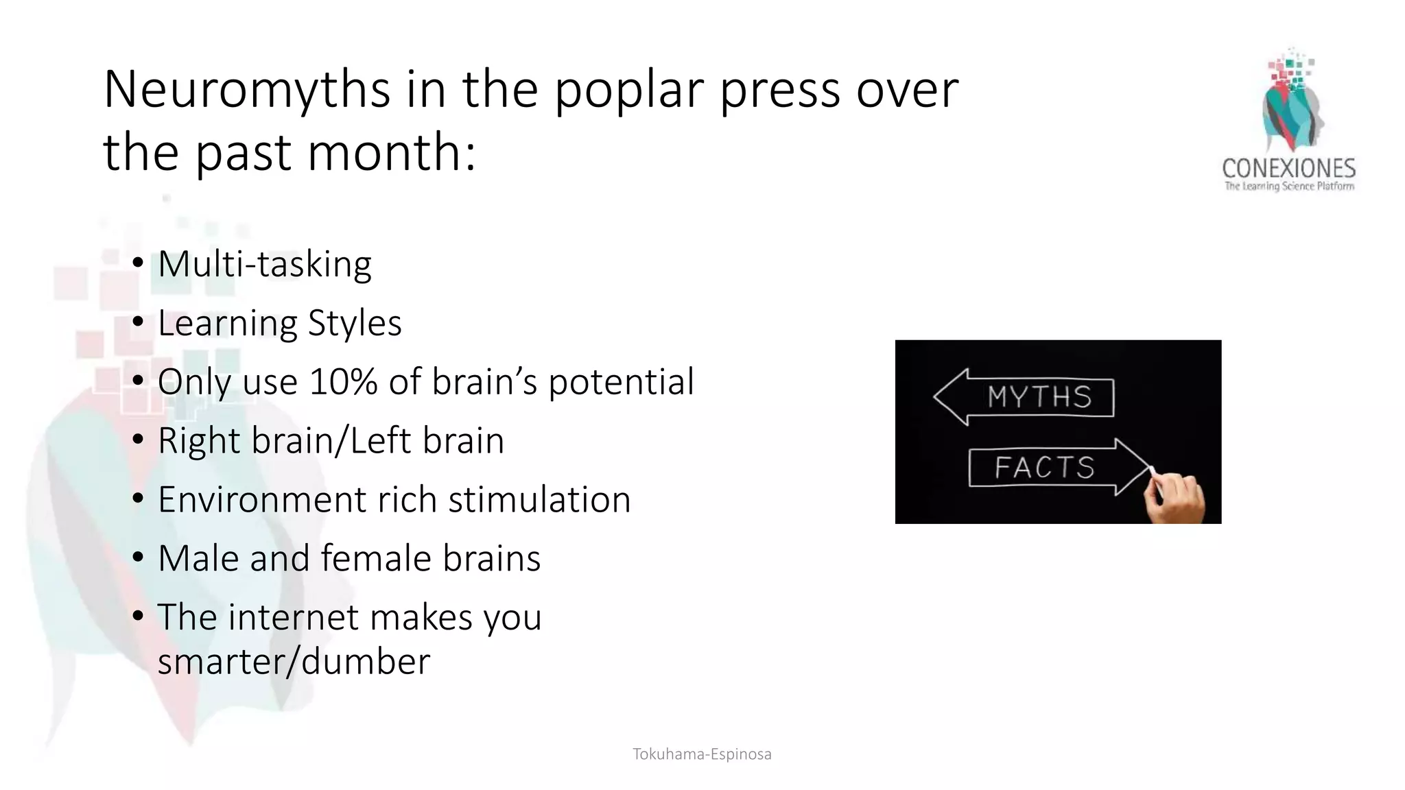 Neuromyths in the poplar press over
the past month:
• Multi-tasking
• Learning Styles
• Only use 10% of brain’s potential
• Right brain/Left brain
• Environment rich stimulation
• Male and female brains
• The internet makes you
smarter/dumber
Tokuhama-Espinosa
 