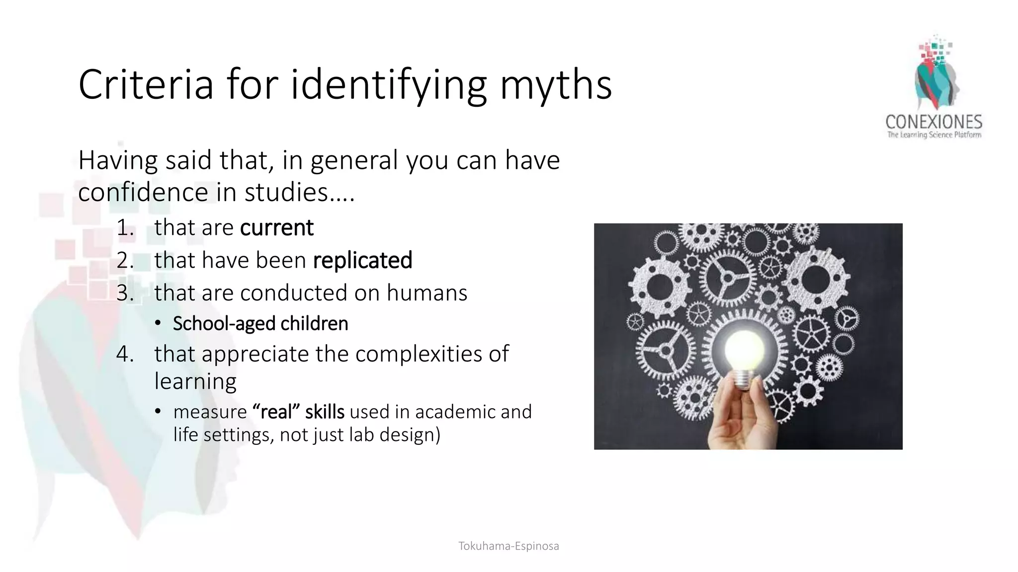 Criteria for identifying myths
Having said that, in general you can have
confidence in studies….
1. that are current
2. that have been replicated
3. that are conducted on humans
• School-aged children
4. that appreciate the complexities of
learning
• measure “real” skills used in academic and
life settings, not just lab design)
Tokuhama-Espinosa
 