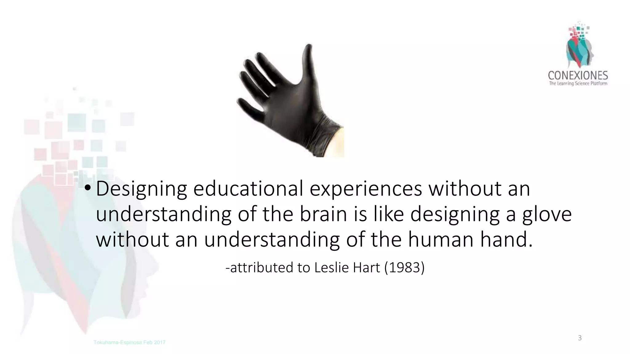 •Designing educational experiences without an
understanding of the brain is like designing a glove
without an understanding of the human hand.
-attributed to Leslie Hart (1983)
3Tokuhama-Espinosa Feb 2017
 