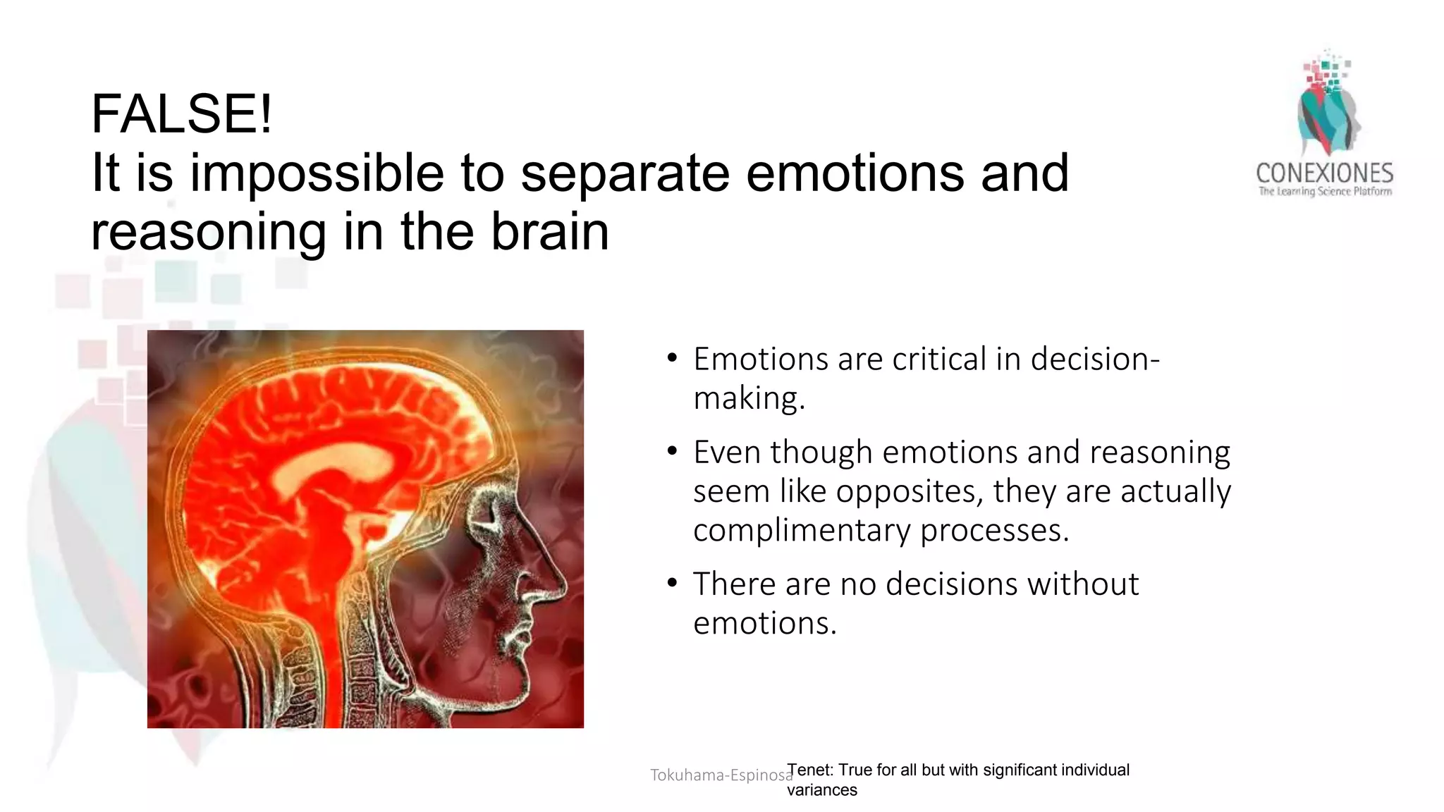 FALSE!
It is impossible to separate emotions and
reasoning in the brain
• Emotions are critical in decision-
making.
• Even though emotions and reasoning
seem like opposites, they are actually
complimentary processes.
• There are no decisions without
emotions.
Tenet: True for all but with significant individual
variances
Tokuhama-Espinosa
 