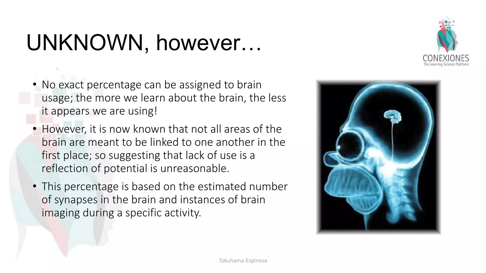 UNKNOWN, however…
• No exact percentage can be assigned to brain
usage; the more we learn about the brain, the less
it appears we are using!
• However, it is now known that not all areas of the
brain are meant to be linked to one another in the
first place; so suggesting that lack of use is a
reflection of potential is unreasonable.
• This percentage is based on the estimated number
of synapses in the brain and instances of brain
imaging during a specific activity.
Tokuhama-Espinosa
 