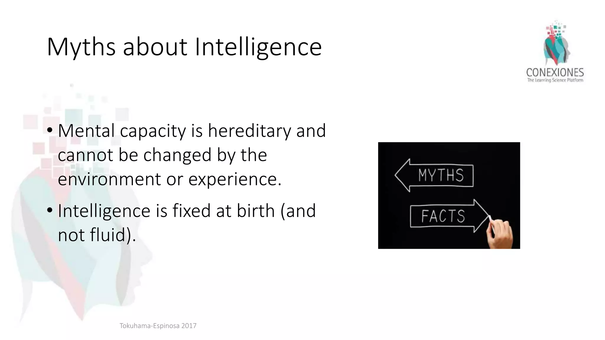 Myths about Intelligence
• Mental capacity is hereditary and
cannot be changed by the
environment or experience.
• Intelligence is fixed at birth (and
not fluid).
Tokuhama-Espinosa 2017
 