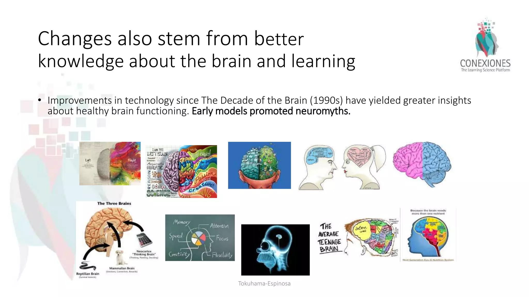 Changes also stem from better
knowledge about the brain and learning
• Improvements in technology since The Decade of the Brain (1990s) have yielded greater insights
about healthy brain functioning. Early models promoted neuromyths.
Tokuhama-Espinosa
 