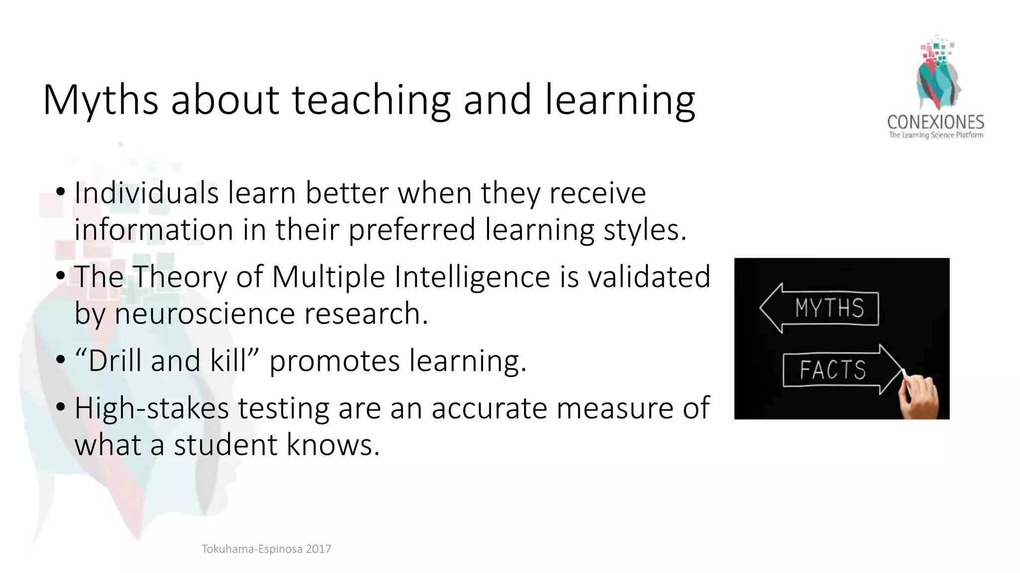 Myths about teaching and learning
• Individuals learn better when they receive
information in their preferred learning styles.
• The Theory of Multiple Intelligence is validated
by neuroscience research.
• “Drill and kill” promotes learning.
• High-stakes testing are an accurate measure of
what a student knows.
Tokuhama-Espinosa 2017
 