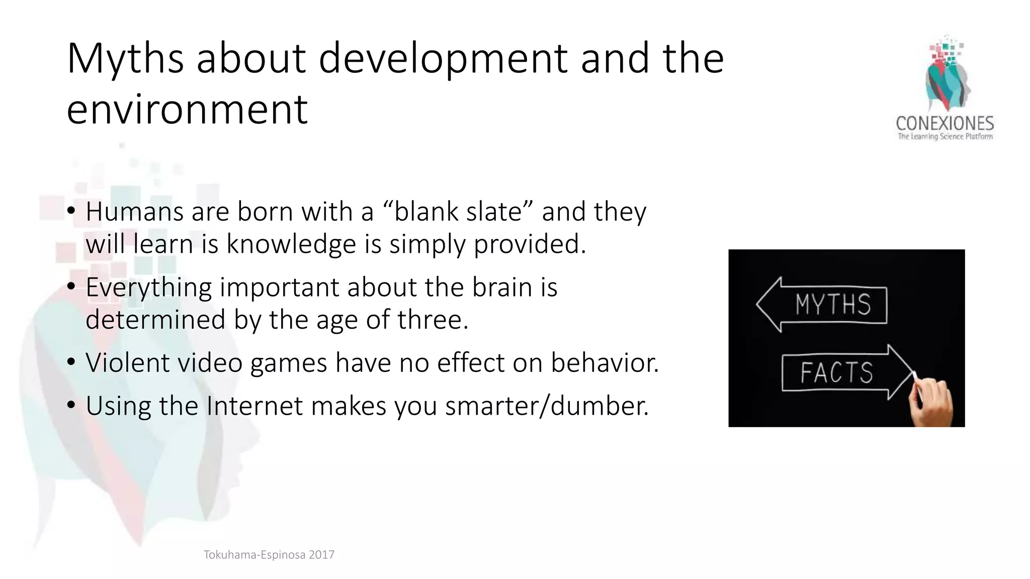 Myths about development and the
environment
• Humans are born with a “blank slate” and they
will learn is knowledge is simply provided.
• Everything important about the brain is
determined by the age of three.
• Violent video games have no effect on behavior.
• Using the Internet makes you smarter/dumber.
Tokuhama-Espinosa 2017
 