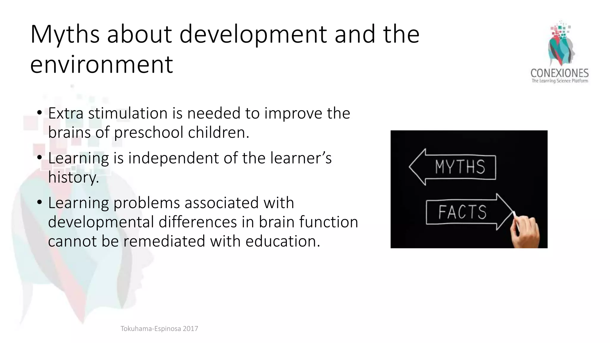 Myths about development and the
environment
• Extra stimulation is needed to improve the
brains of preschool children.
• Learning is independent of the learner’s
history.
• Learning problems associated with
developmental differences in brain function
cannot be remediated with education.
Tokuhama-Espinosa 2017
 