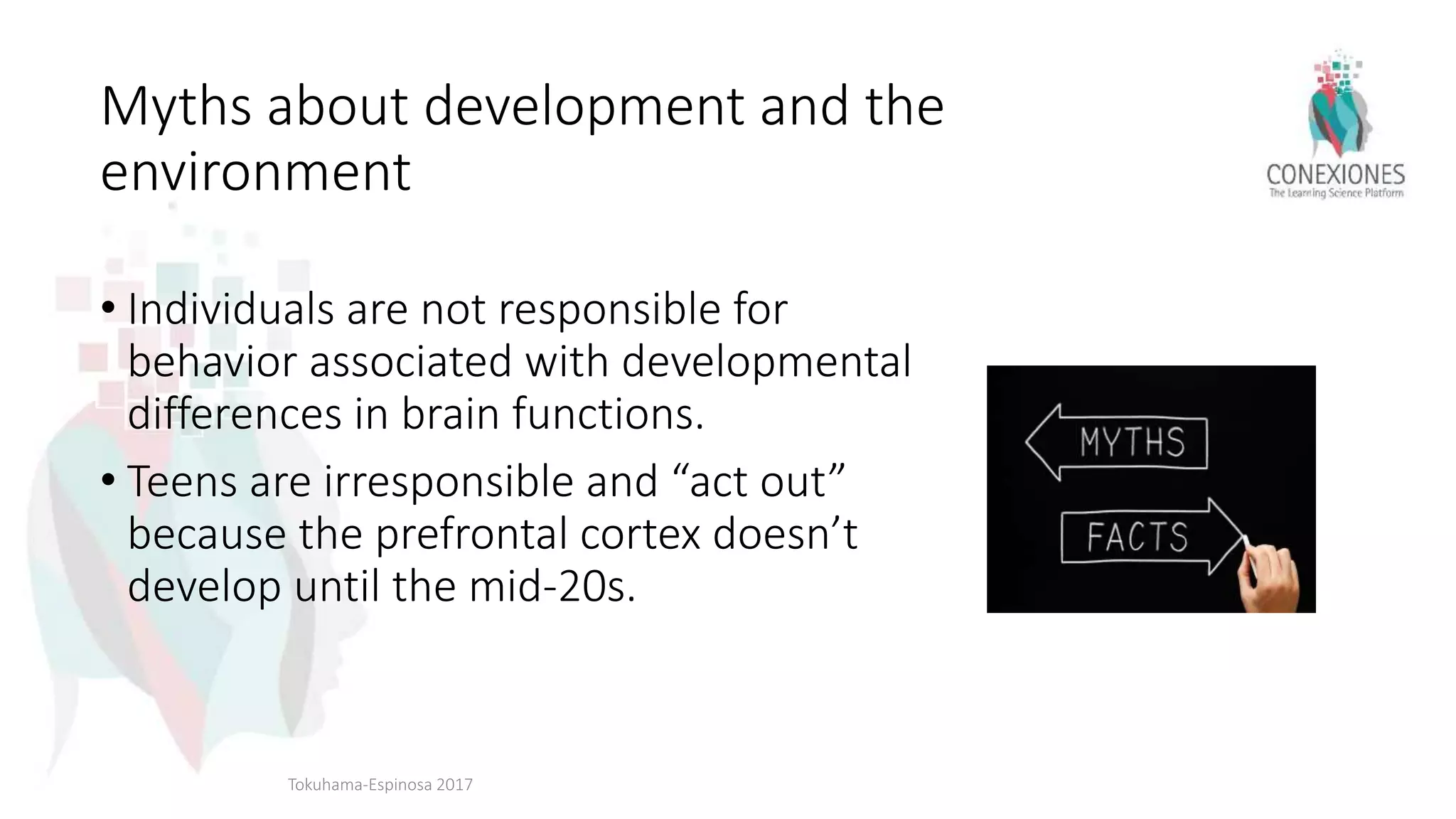 Myths about development and the
environment
• Individuals are not responsible for
behavior associated with developmental
differences in brain functions.
• Teens are irresponsible and “act out”
because the prefrontal cortex doesn’t
develop until the mid-20s.
Tokuhama-Espinosa 2017
 