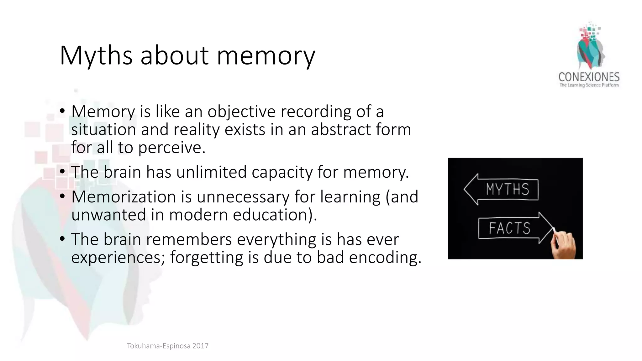 Myths about memory
• Memory is like an objective recording of a
situation and reality exists in an abstract form
for all to perceive.
• The brain has unlimited capacity for memory.
• Memorization is unnecessary for learning (and
unwanted in modern education).
• The brain remembers everything is has ever
experiences; forgetting is due to bad encoding.
Tokuhama-Espinosa 2017
 