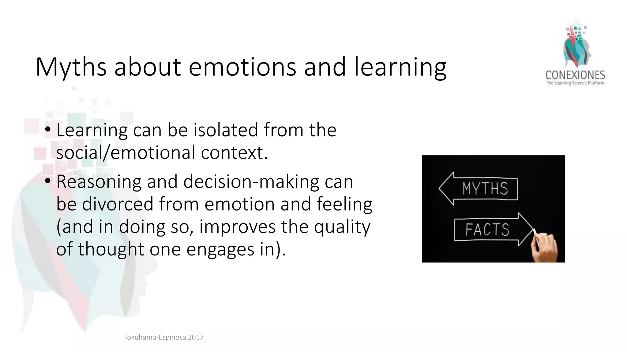 Myths about emotions and learning
• Learning can be isolated from the
social/emotional context.
• Reasoning and decision-making can
be divorced from emotion and feeling
(and in doing so, improves the quality
of thought one engages in).
Tokuhama-Espinosa 2017
 