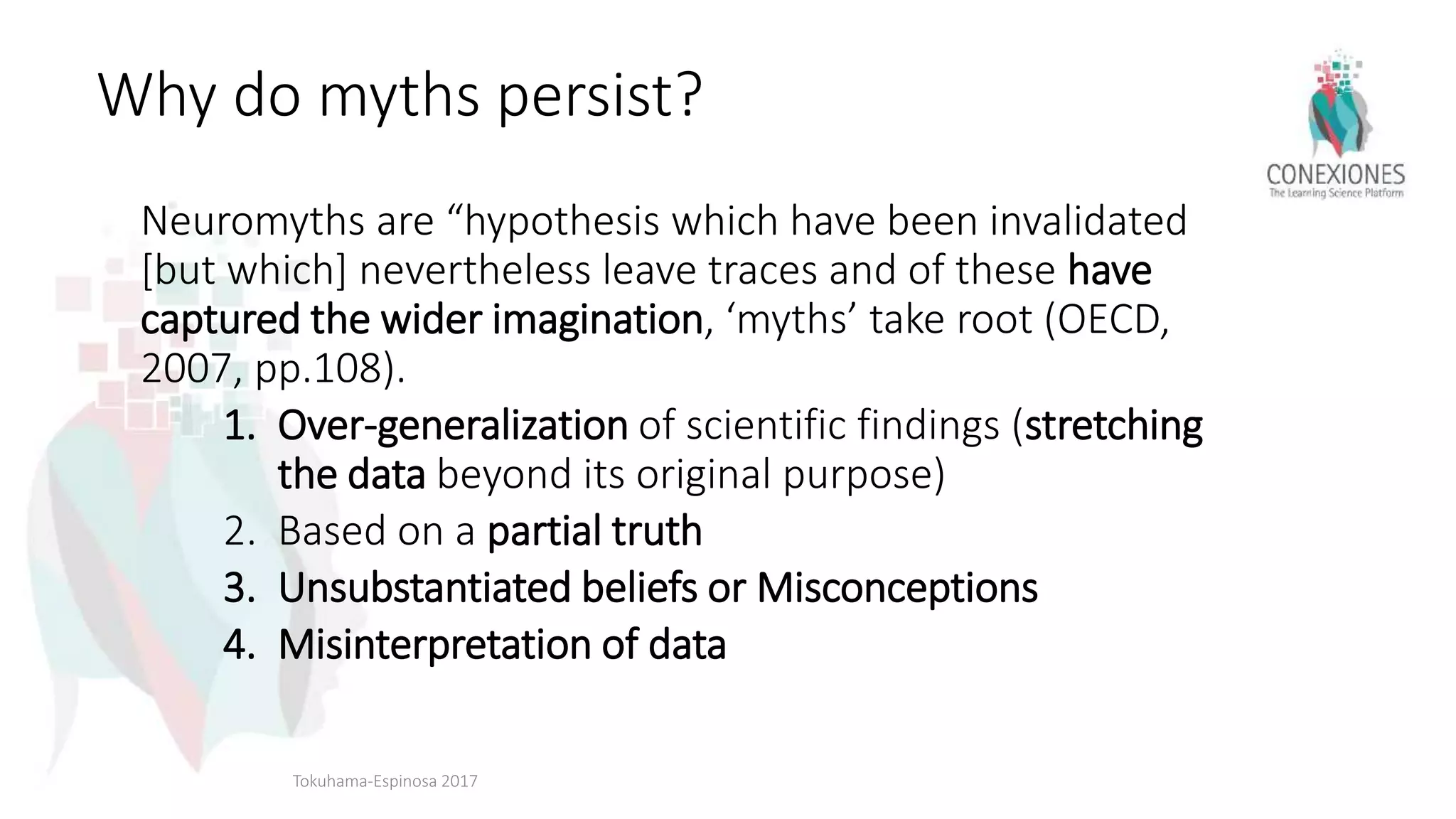 Why do myths persist?
Neuromyths are “hypothesis which have been invalidated
[but which] nevertheless leave traces and of these have
captured the wider imagination, ‘myths’ take root (OECD,
2007, pp.108).
1. Over-generalization of scientific findings (stretching
the data beyond its original purpose)
2. Based on a partial truth
3. Unsubstantiated beliefs or Misconceptions
4. Misinterpretation of data
Tokuhama-Espinosa 2017
 