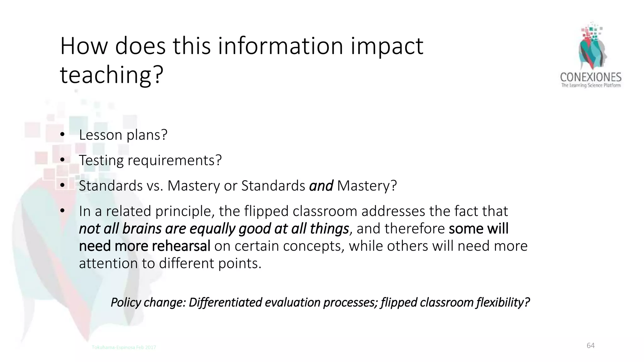How does this information impact
teaching?
• Lesson plans?
• Testing requirements?
• Standards vs. Mastery or Standards and Mastery?
• In a related principle, the flipped classroom addresses the fact that
not all brains are equally good at all things, and therefore some will
need more rehearsal on certain concepts, while others will need more
attention to different points.
64Tokuhama-Espinosa Feb 2017
Policy change: Differentiated evaluation processes; flipped classroom flexibility?
 