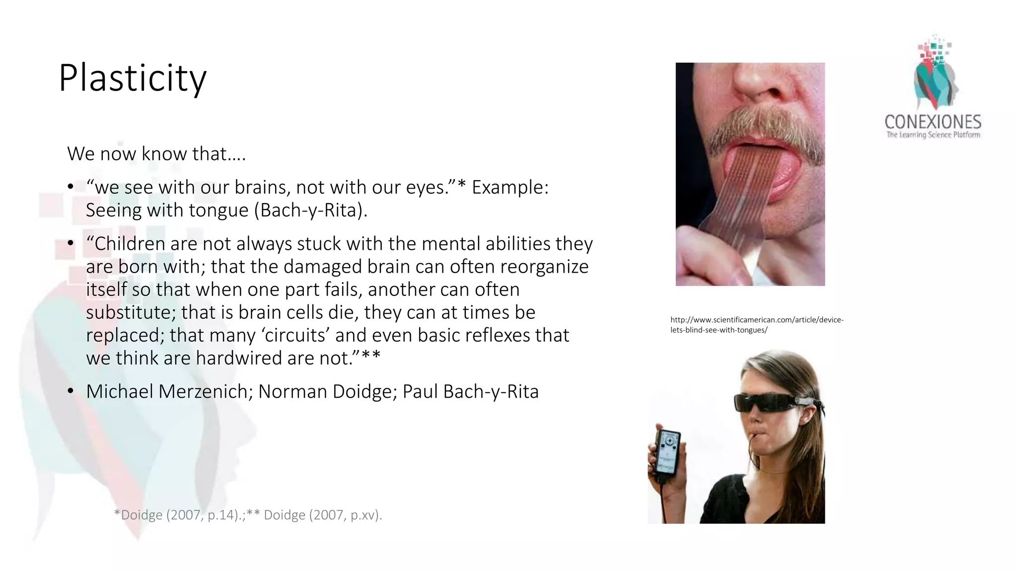 Plasticity
We now know that….
• “we see with our brains, not with our eyes.”* Example:
Seeing with tongue (Bach-y-Rita).
• “Children are not always stuck with the mental abilities they
are born with; that the damaged brain can often reorganize
itself so that when one part fails, another can often
substitute; that is brain cells die, they can at times be
replaced; that many ‘circuits’ and even basic reflexes that
we think are hardwired are not.”**
• Michael Merzenich; Norman Doidge; Paul Bach-y-Rita
*Doidge (2007, p.14).;** Doidge (2007, p.xv).
http://www.scientificamerican.com/article/device-
lets-blind-see-with-tongues/
 