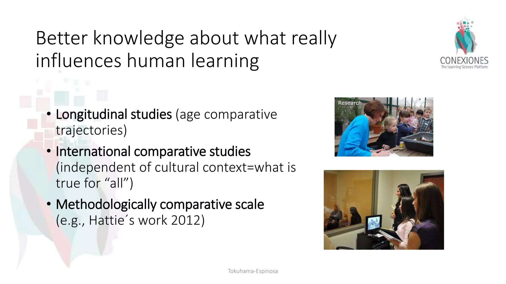 Better knowledge about what really
influences human learning
• Longitudinal studies (age comparative
trajectories)
• International comparative studies
(independent of cultural context=what is
true for “all”)
• Methodologically comparative scale
(e.g., Hattie´s work 2012)
Tokuhama-Espinosa
 