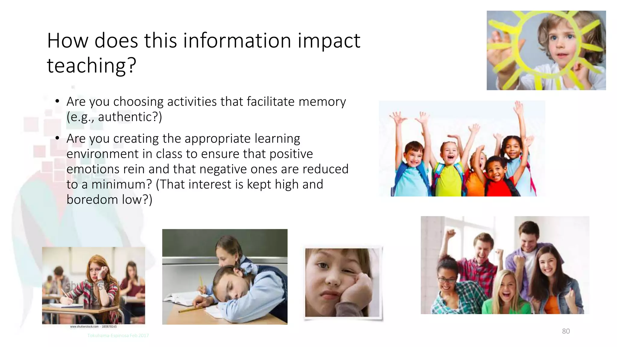 How does this information impact
teaching?
• Are you choosing activities that facilitate memory
(e.g., authentic?)
• Are you creating the appropriate learning
environment in class to ensure that positive
emotions rein and that negative ones are reduced
to a minimum? (That interest is kept high and
boredom low?)
80Tokuhama-Espinosa Feb 2017
 