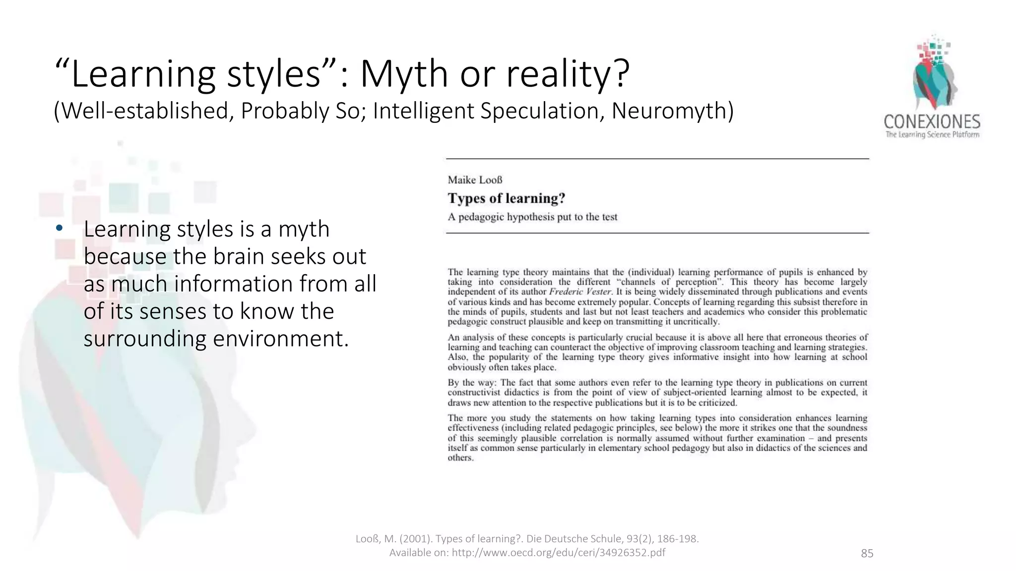 “Learning styles”: Myth or reality?
(Well-established, Probably So; Intelligent Speculation, Neuromyth)
• Learning styles is a myth
because the brain seeks out
as much information from all
of its senses to know the
surrounding environment.
Looß, M. (2001). Types of learning?. Die Deutsche Schule, 93(2), 186-198.
Available on: http://www.oecd.org/edu/ceri/34926352.pdf 85
 