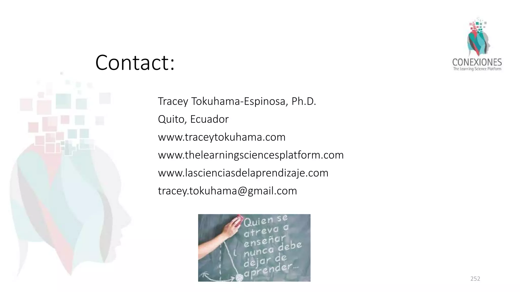 Contact:
Tracey Tokuhama-Espinosa, Ph.D.
Quito, Ecuador
www.traceytokuhama.com
www.thelearningsciencesplatform.com
www.lascienciasdelaprendizaje.com
tracey.tokuhama@gmail.com
252
 