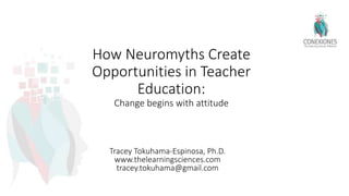 How Neuromyths Create
Opportunities in Teacher
Education:
Change begins with attitude
Tracey Tokuhama-Espinosa, Ph.D.
www.thelearningsciences.com
tracey.tokuhama@gmail.com
 