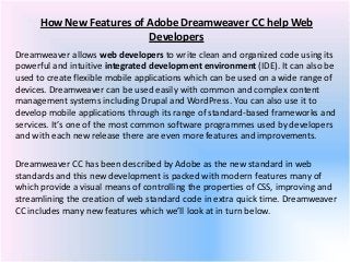 How New Features of Adobe Dreamweaver CC help Web
Developers
Dreamweaver allows web developers to write clean and organized code using its
powerful and intuitive integrated development environment (IDE). It can also be
used to create flexible mobile applications which can be used on a wide range of
devices. Dreamweaver can be used easily with common and complex content
management systems including Drupal and WordPress. You can also use it to
develop mobile applications through its range of standard-based frameworks and
services. It’s one of the most common software programmes used by developers
and with each new release there are even more features and improvements.
Dreamweaver CC has been described by Adobe as the new standard in web
standards and this new development is packed with modern features many of
which provide a visual means of controlling the properties of CSS, improving and
streamlining the creation of web standard code in extra quick time. Dreamweaver
CC includes many new features which we’ll look at in turn below.
 