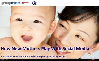 How New Mothers Play With Social Media
A Collaborative Baby Care White Paper by GroupM & CIC
© 2012 CIC
 