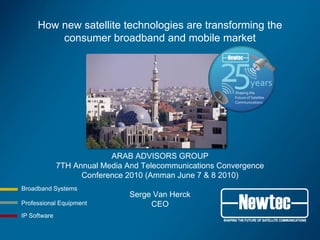 How new satellite technologies are transforming the
         consumer broadband and mobile market




                           ARAB ADVISORS GROUP
              7TH Annual Media And Telecommunications Convergence
                    Conference 2010 (Amman June 7 & 8 2010)
Broadband Systems
                                Serge Van Herck
Professional Equipment               CEO
IP Software
 