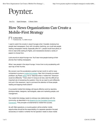 How News Organizations Can Create a Mobile-First Strategy | ...               http://www.poynter.org/how-tos/digital-strategies/e-media-tidbit...




         How To's    Digital Strategies   E-Media Tidbits




         How News Organizations Can Create a
         Mobile-First Strategy
                by Steve Buttry
                Published Dec. 10, 2009 3:43 pm


         I used to watch the crowds in airport lounges when I traveled, studying how
         people read newspapers. Even with circulation declining, you could see people
         reading newspapers intently. Especially after 9/11, people would have plenty of
         time to read while waiting for ﬂights, and newsstands stocked a variety of
         papers to choose from.


         Look around an airport lounge now. You’ll see more people looking at their
         phones than holding newspapers.


         When I see people in the airport lounge, I know time is only accelerating with
         each tap of their thumbs.


         My concern over this acceleration pushed me last month to call for news
         companies to pursue a mobile-ﬁrst strategy. New York University journalism
         professor Jay Rosen asked me to “describe what a ‘mobile ﬁrst’ newsroom
         would do differently.” That’s what I’m trying to do here, start the difﬁcult but
         important job of answering the question: How do we need to work differently
         (not just in the newsroom, Jay) to command the attention of those people
         reading and tapping small screens?


         A successful mobile-ﬁrst strategy will require effective work by reporters,
         photojournalists, designers, technologists, sales and marketing people, and
         management.


         The mobile-ﬁrst strategy needs to embrace new relationships with the
         community, as described in my blueprint for the Complete Community
         Connection. That principle is fundamental to mobile-ﬁrst success.


         As with Web operations, a crucial question will be whether mobile
         opportunities should be the responsibility of a separate operation focused
         exclusively on mobile or whether the full operation needs to share mobile




1 of 1                                                                                                                         12/6/10 2:52 PM
 
