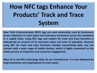 How NFC tags Enhance Your
Products’ Track and Trace
System
Near Field Communication (NFC) tags are used extensively used by businesses
across industries to track assets and inventory movement across the workplace
or a supply chain. Using NFC tags and readers for track and trace functions is
widespread on account of its economic value and ease of operation. Because
using NFC for track and trace functions involves transmitting data, one can
connect with a wide range of mobile devices, which is highly convenient to the
whole process of inspection and consumer engagement.
Most of us use NFC technology daily via our smartphones. It is also deployed by
large businesses and organizations to track assets.
 