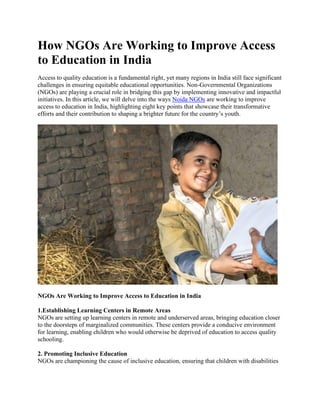 How NGOs Are Working to Improve Access
to Education in India
Access to quality education is a fundamental right, yet many regions in India still face significant
challenges in ensuring equitable educational opportunities. Non-Governmental Organizations
(NGOs) are playing a crucial role in bridging this gap by implementing innovative and impactful
initiatives. In this article, we will delve into the ways Noida NGOs are working to improve
access to education in India, highlighting eight key points that showcase their transformative
efforts and their contribution to shaping a brighter future for the country’s youth.
NGOs Are Working to Improve Access to Education in India
1.Establishing Learning Centers in Remote Areas
NGOs are setting up learning centers in remote and underserved areas, bringing education closer
to the doorsteps of marginalized communities. These centers provide a conducive environment
for learning, enabling children who would otherwise be deprived of education to access quality
schooling.
2. Promoting Inclusive Education
NGOs are championing the cause of inclusive education, ensuring that children with disabilities
 